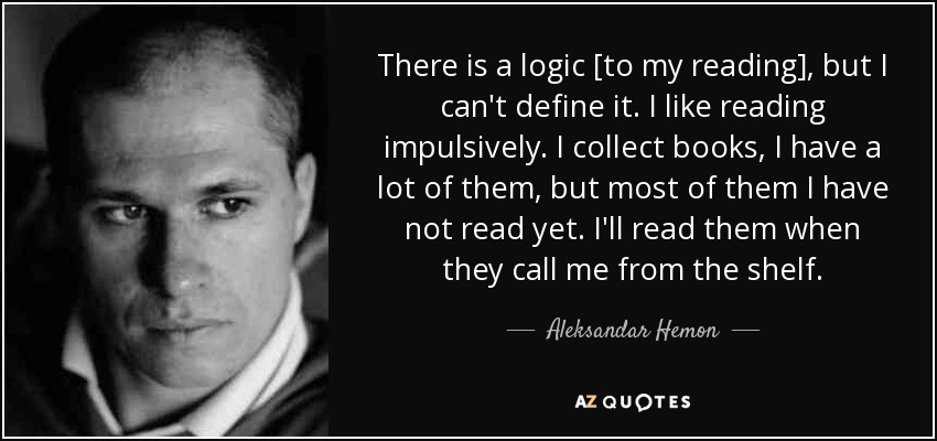 There is a logic [to my reading], but I can't define it. I like reading impulsively. I collect books, I have a lot of them, but most of them I have not read yet. I'll read them when they call me from the shelf. - Aleksandar Hemon