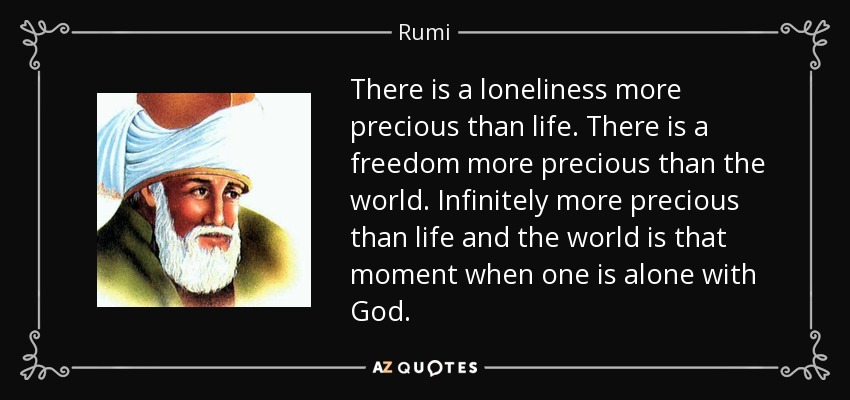 There is a loneliness more precious than life. There is a freedom more precious than the world. Infinitely more precious than life and the world is that moment when one is alone with God. - Rumi