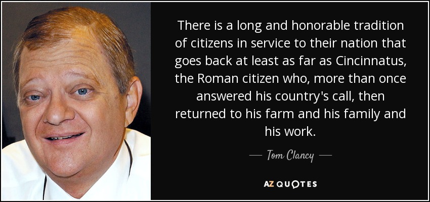 There is a long and honorable tradition of citizens in service to their nation that goes back at least as far as Cincinnatus, the Roman citizen who, more than once answered his country's call, then returned to his farm and his family and his work. - Tom Clancy