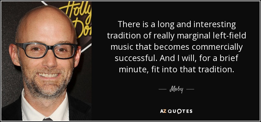 There is a long and interesting tradition of really marginal left-field music that becomes commercially successful. And I will, for a brief minute, fit into that tradition. - Moby