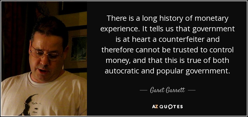 There is a long history of monetary experience. It tells us that government is at heart a counterfeiter and therefore cannot be trusted to control money, and that this is true of both autocratic and popular government. - Garet Garrett