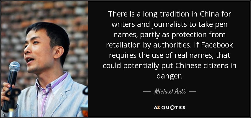 There is a long tradition in China for writers and journalists to take pen names, partly as protection from retaliation by authorities. If Facebook requires the use of real names, that could potentially put Chinese citizens in danger. - Michael Anti