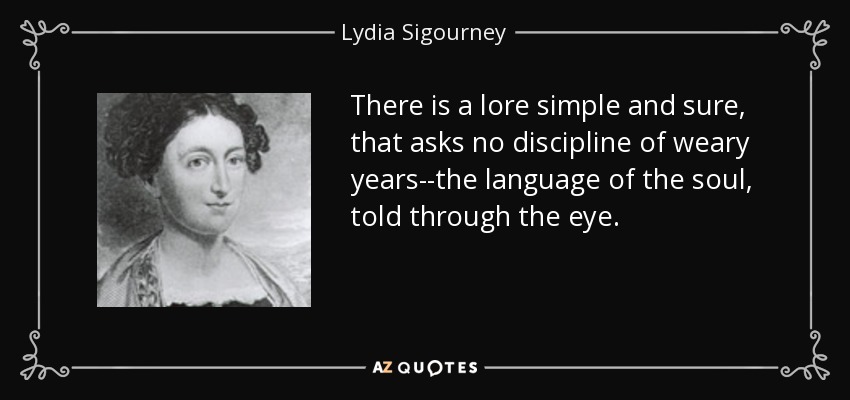 There is a lore simple and sure, that asks no discipline of weary years--the language of the soul, told through the eye. - Lydia Sigourney