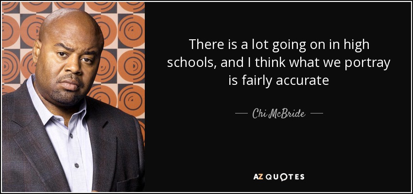There is a lot going on in high schools, and I think what we portray is fairly accurate - Chi McBride