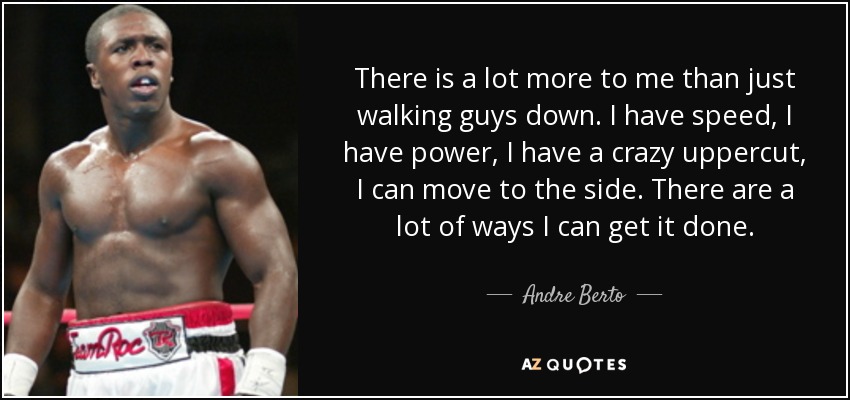 There is a lot more to me than just walking guys down. I have speed, I have power, I have a crazy uppercut, I can move to the side. There are a lot of ways I can get it done. - Andre Berto