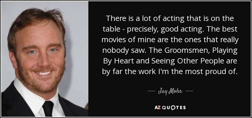 There is a lot of acting that is on the table - precisely, good acting. The best movies of mine are the ones that really nobody saw. The Groomsmen, Playing By Heart and Seeing Other People are by far the work I'm the most proud of. - Jay Mohr