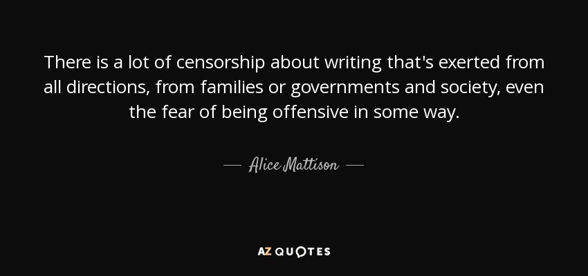 There is a lot of censorship about writing that's exerted from all directions, from families or governments and society, even the fear of being offensive in some way. - Alice Mattison