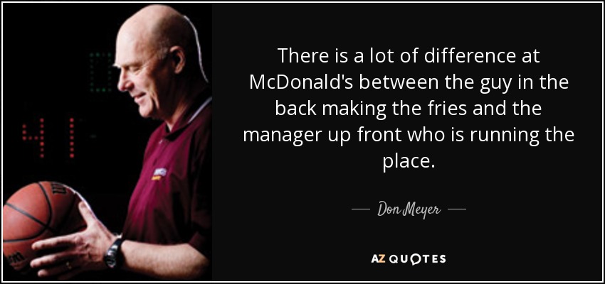 There is a lot of difference at McDonald's between the guy in the back making the fries and the manager up front who is running the place. - Don Meyer