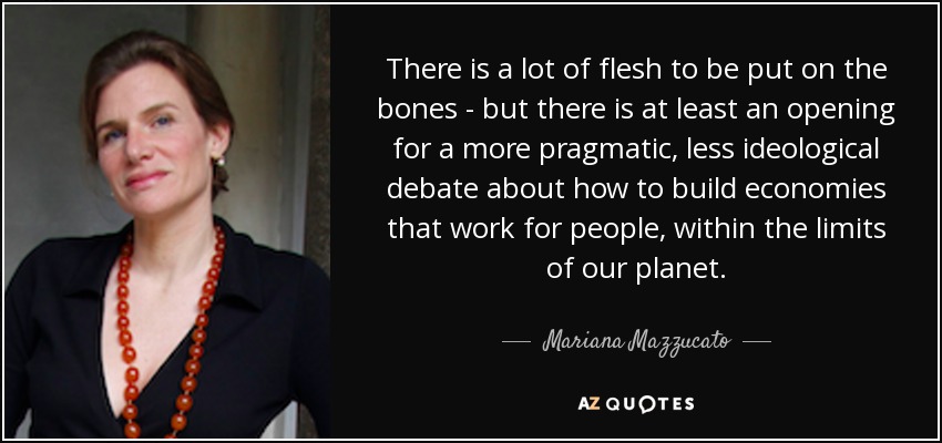 There is a lot of flesh to be put on the bones - but there is at least an opening for a more pragmatic, less ideological debate about how to build economies that work for people, within the limits of our planet. - Mariana Mazzucato