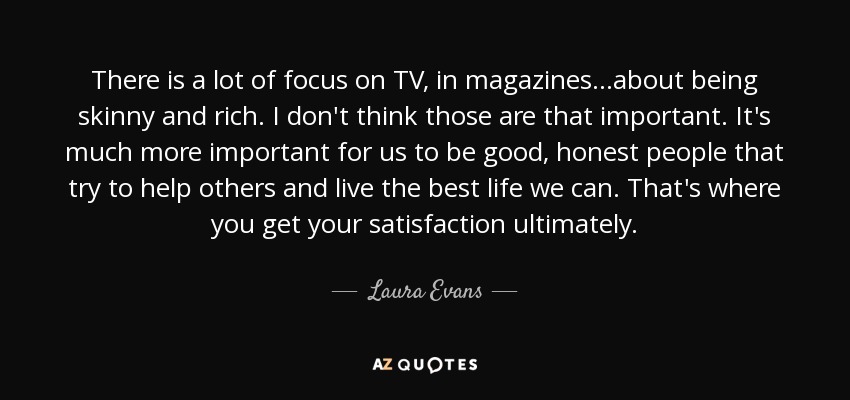 There is a lot of focus on TV, in magazines...about being skinny and rich. I don't think those are that important. It's much more important for us to be good, honest people that try to help others and live the best life we can. That's where you get your satisfaction ultimately. - Laura Evans