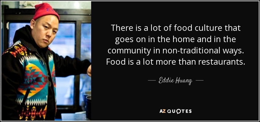 There is a lot of food culture that goes on in the home and in the community in non-traditional ways. Food is a lot more than restaurants. - Eddie Huang