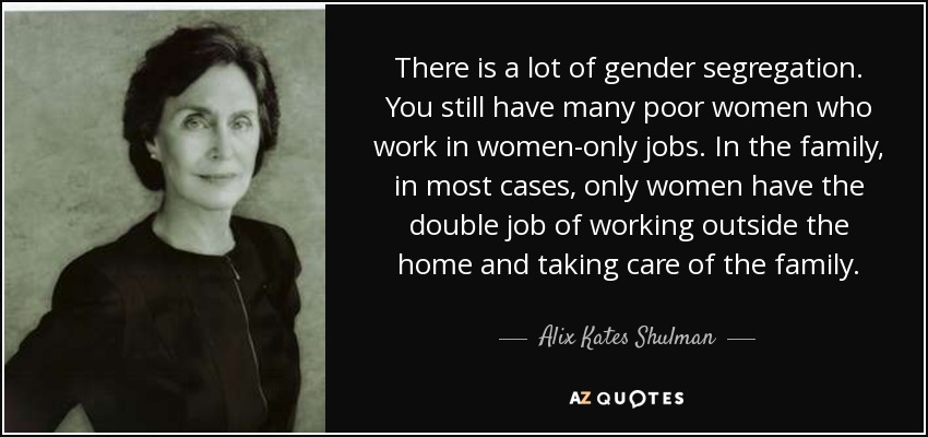 There is a lot of gender segregation. You still have many poor women who work in women-only jobs. In the family, in most cases, only women have the double job of working outside the home and taking care of the family. - Alix Kates Shulman