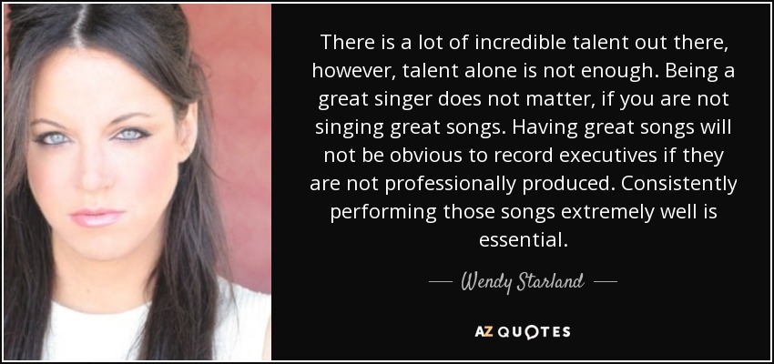 There is a lot of incredible talent out there, however, talent alone is not enough. Being a great singer does not matter, if you are not singing great songs. Having great songs will not be obvious to record executives if they are not professionally produced. Consistently performing those songs extremely well is essential. - Wendy Starland