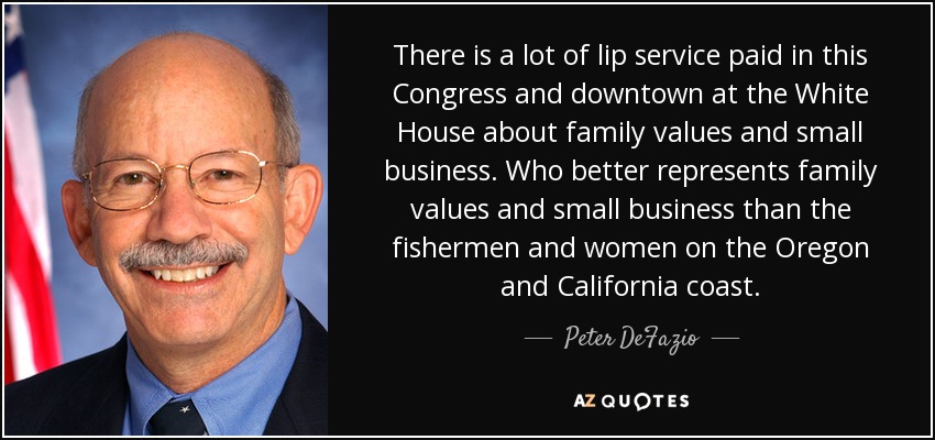 There is a lot of lip service paid in this Congress and downtown at the White House about family values and small business. Who better represents family values and small business than the fishermen and women on the Oregon and California coast. - Peter DeFazio
