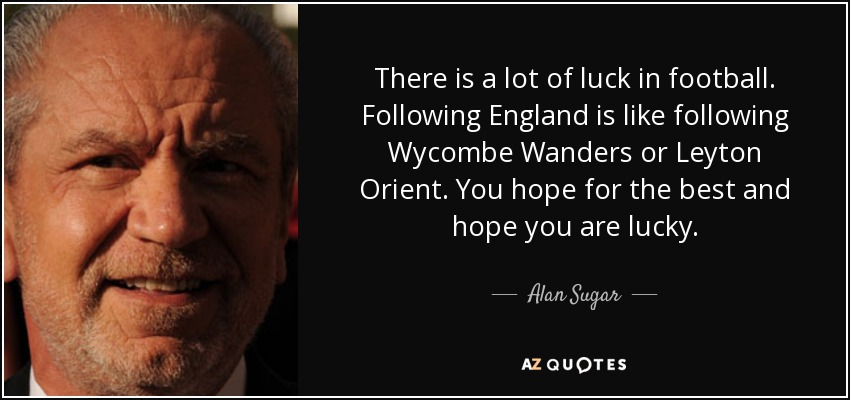 There is a lot of luck in football. Following England is like following Wycombe Wanders or Leyton Orient. You hope for the best and hope you are lucky. - Alan Sugar