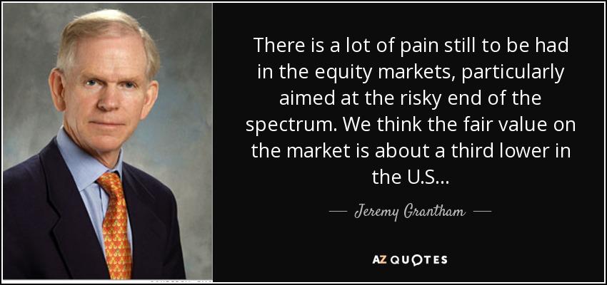 There is a lot of pain still to be had in the equity markets, particularly aimed at the risky end of the spectrum. We think the fair value on the market is about a third lower in the U.S. . . - Jeremy Grantham