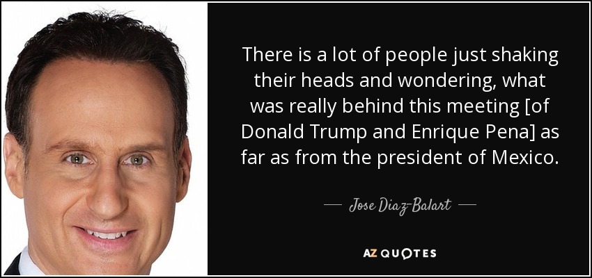 There is a lot of people just shaking their heads and wondering, what was really behind this meeting [of Donald Trump and Enrique Pena] as far as from the president of Mexico. - Jose Diaz-Balart