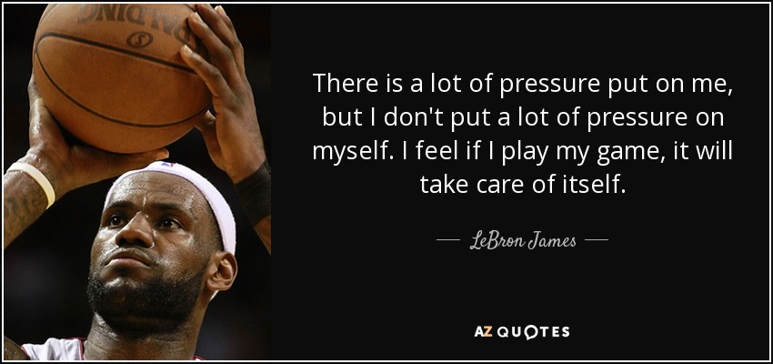 There is a lot of pressure put on me, but I don't put a lot of pressure on myself. I feel if I play my game, it will take care of itself. - LeBron James