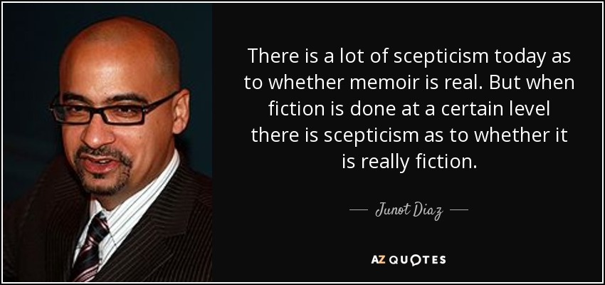 There is a lot of scepticism today as to whether memoir is real. But when fiction is done at a certain level there is scepticism as to whether it is really fiction. - Junot Diaz