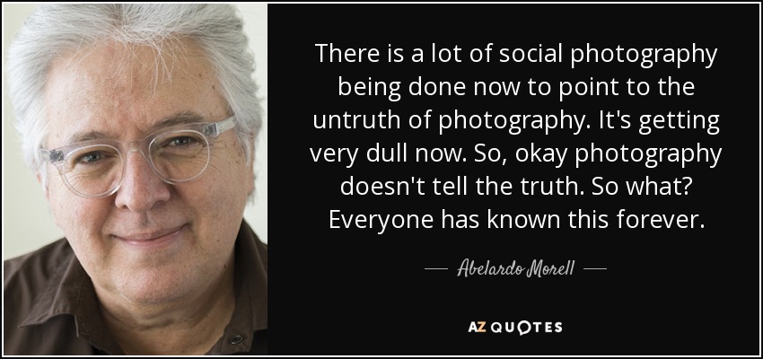 There is a lot of social photography being done now to point to the untruth of photography. It's getting very dull now. So, okay photography doesn't tell the truth. So what? Everyone has known this forever. - Abelardo Morell