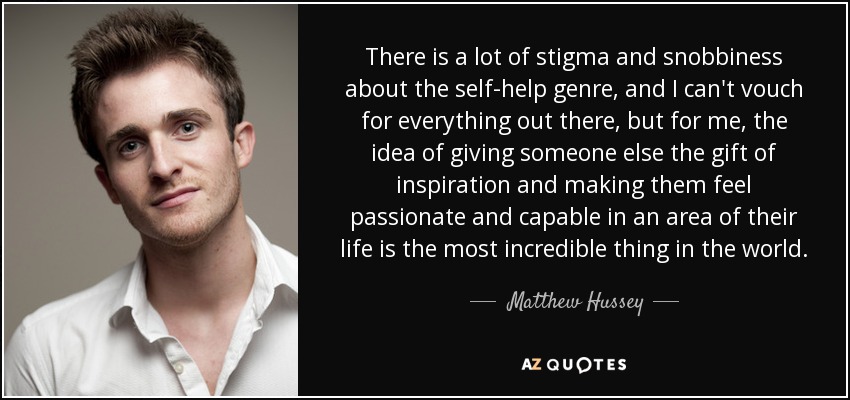 There is a lot of stigma and snobbiness about the self-help genre, and I can't vouch for everything out there, but for me, the idea of giving someone else the gift of inspiration and making them feel passionate and capable in an area of their life is the most incredible thing in the world. - Matthew Hussey