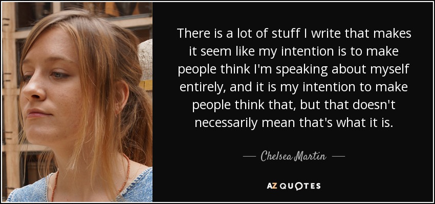 There is a lot of stuff I write that makes it seem like my intention is to make people think I'm speaking about myself entirely, and it is my intention to make people think that, but that doesn't necessarily mean that's what it is. - Chelsea Martin
