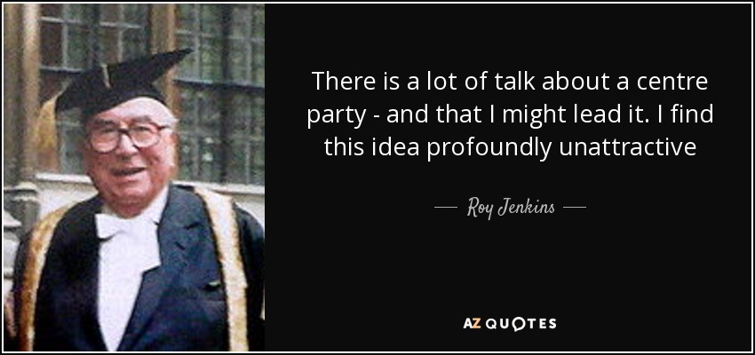 There is a lot of talk about a centre party - and that I might lead it. I find this idea profoundly unattractive - Roy Jenkins
