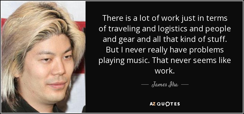 There is a lot of work just in terms of traveling and logistics and people and gear and all that kind of stuff. But I never really have problems playing music. That never seems like work. - James Iha
