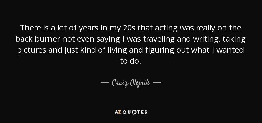 There is a lot of years in my 20s that acting was really on the back burner not even saying I was traveling and writing, taking pictures and just kind of living and figuring out what I wanted to do. - Craig Olejnik