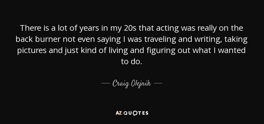 There is a lot of years in my 20s that acting was really on the back burner not even saying I was traveling and writing, taking pictures and just kind of living and figuring out what I wanted to do. - Craig Olejnik