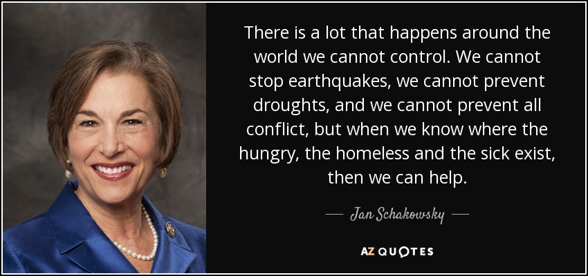There is a lot that happens around the world we cannot control. We cannot stop earthquakes, we cannot prevent droughts, and we cannot prevent all conflict, but when we know where the hungry, the homeless and the sick exist, then we can help. - Jan Schakowsky