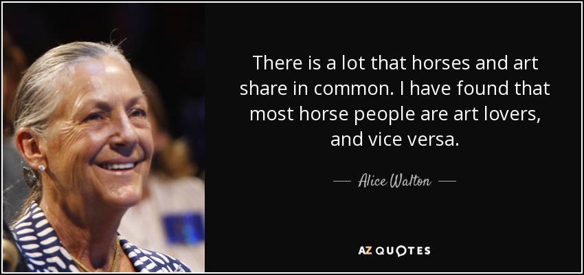 There is a lot that horses and art share in common. I have found that most horse people are art lovers, and vice versa. - Alice Walton