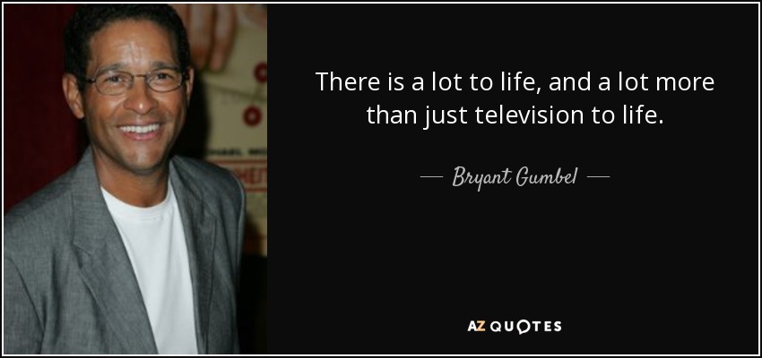 There is a lot to life, and a lot more than just television to life. - Bryant Gumbel