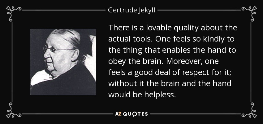 There is a lovable quality about the actual tools. One feels so kindly to the thing that enables the hand to obey the brain. Moreover, one feels a good deal of respect for it; without it the brain and the hand would be helpless. - Gertrude Jekyll