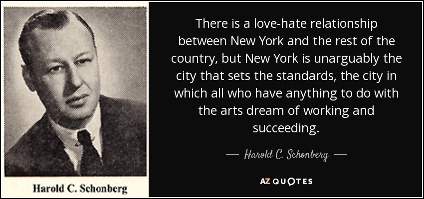 There is a love-hate relationship between New York and the rest of the country, but New York is unarguably the city that sets the standards, the city in which all who have anything to do with the arts dream of working and succeeding. - Harold C. Schonberg