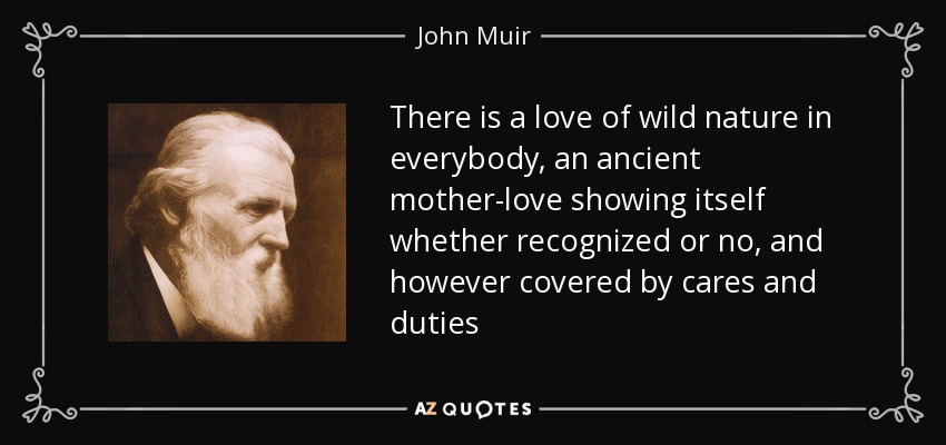 There is a love of wild nature in everybody, an ancient mother-love showing itself whether recognized or no, and however covered by cares and duties - John Muir