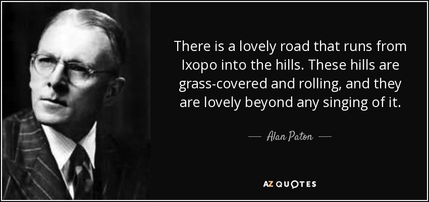 There is a lovely road that runs from Ixopo into the hills. These hills are grass-covered and rolling, and they are lovely beyond any singing of it. - Alan Paton