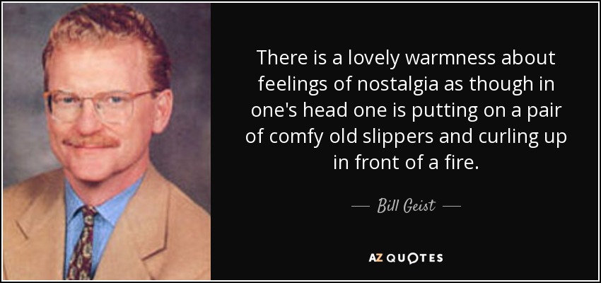 There is a lovely warmness about feelings of nostalgia as though in one's head one is putting on a pair of comfy old slippers and curling up in front of a fire. - Bill Geist