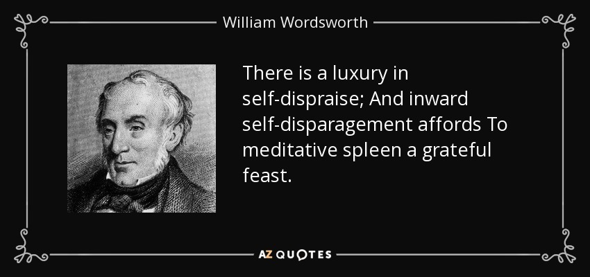 There is a luxury in self-dispraise; And inward self-disparagement affords To meditative spleen a grateful feast. - William Wordsworth