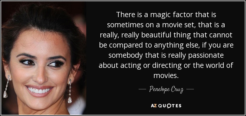 There is a magic factor that is sometimes on a movie set, that is a really, really beautiful thing that cannot be compared to anything else, if you are somebody that is really passionate about acting or directing or the world of movies. - Penelope Cruz