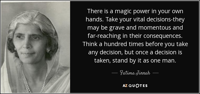 There is a magic power in your own hands. Take your vital decisions-they may be grave and momentous and far-reaching in their consequences. Think a hundred times before you take any decision, but once a decision is taken, stand by it as one man. - Fatima Jinnah
