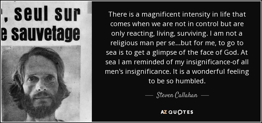 There is a magnificent intensity in life that comes when we are not in control but are only reacting, living, surviving. I am not a religious man per se...but for me, to go to sea is to get a glimpse of the face of God. At sea I am reminded of my insignificance-of all men's insignificance. It is a wonderful feeling to be so humbled. - Steven Callahan