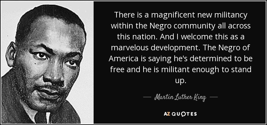 There is a magnificent new militancy within the Negro community all across this nation. And I welcome this as a marvelous development. The Negro of America is saying he's determined to be free and he is militant enough to stand up. - Martin Luther King, Jr.