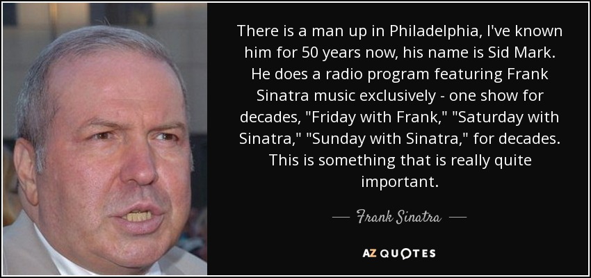 There is a man up in Philadelphia, I've known him for 50 years now, his name is Sid Mark. He does a radio program featuring Frank Sinatra music exclusively - one show for decades, 