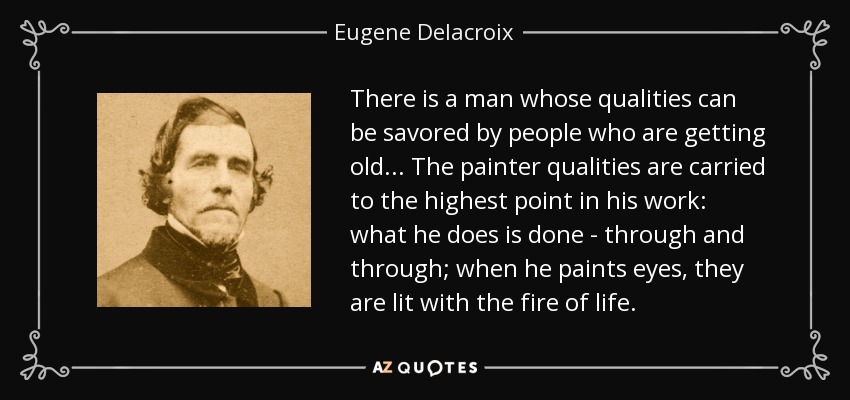There is a man whose qualities can be savored by people who are getting old... The painter qualities are carried to the highest point in his work: what he does is done - through and through; when he paints eyes, they are lit with the fire of life. - Eugene Delacroix