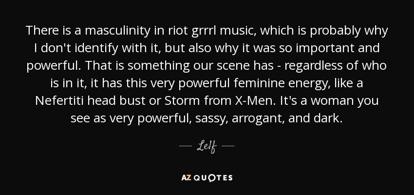 There is a masculinity in riot grrrl music, which is probably why I don't identify with it, but also why it was so important and powerful. That is something our scene has - regardless of who is in it, it has this very powerful feminine energy, like a Nefertiti head bust or Storm from X-Men. It's a woman you see as very powerful, sassy, arrogant, and dark. - Le1f