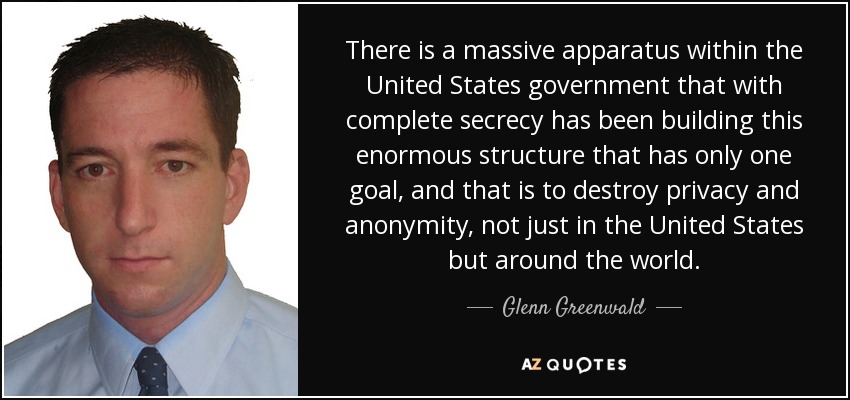 There is a massive apparatus within the United States government that with complete secrecy has been building this enormous structure that has only one goal, and that is to destroy privacy and anonymity, not just in the United States but around the world. - Glenn Greenwald