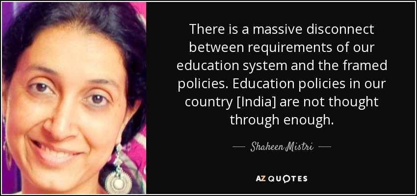 There is a massive disconnect between requirements of our education system and the framed policies. Education policies in our country [India] are not thought through enough. - Shaheen Mistri