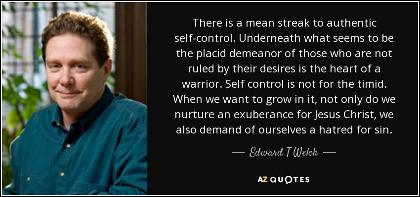 There is a mean streak to authentic self-control. Underneath what seems to be the placid demeanor of those who are not ruled by their desires is the heart of a warrior. Self control is not for the timid. When we want to grow in it, not only do we nurture an exuberance for Jesus Christ, we also demand of ourselves a hatred for sin. - Edward T Welch