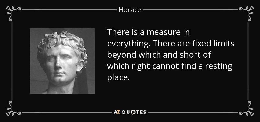 There is a measure in everything. There are fixed limits beyond which and short of which right cannot find a resting place. - Horace
